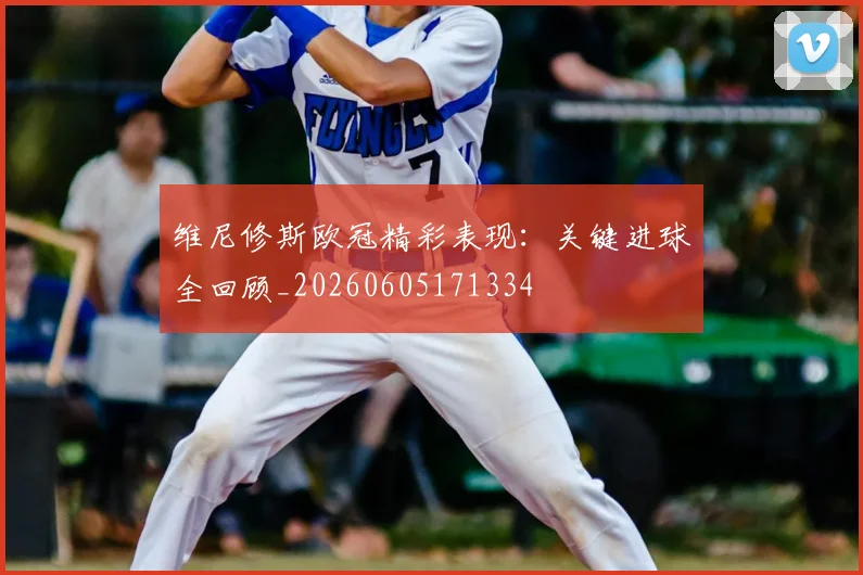 维尼修斯欧冠精彩表现:关键进球全回顾_20260605171334