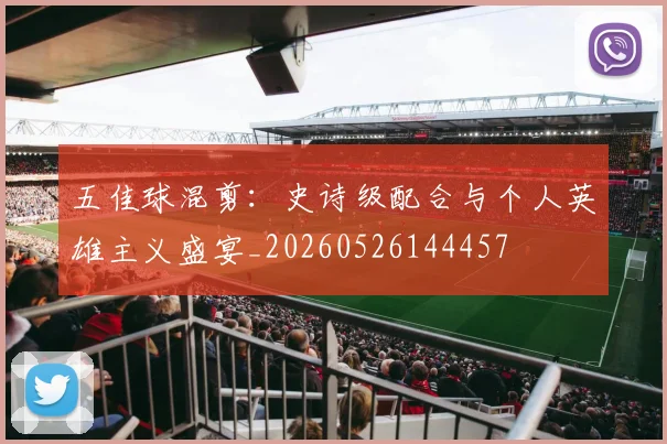 五佳球混剪：史诗级配合与个人英雄主义盛宴_20260526144457