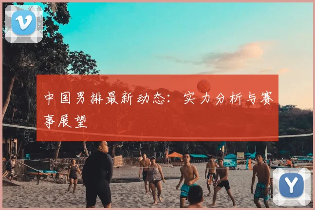 中国男排最新动态:实力分析与赛事展望