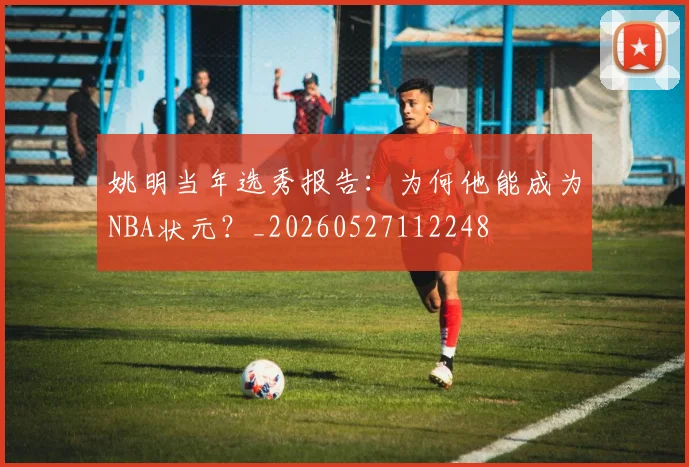 姚明当年选秀报告：为何他能成为NBA状元？_20260527112248