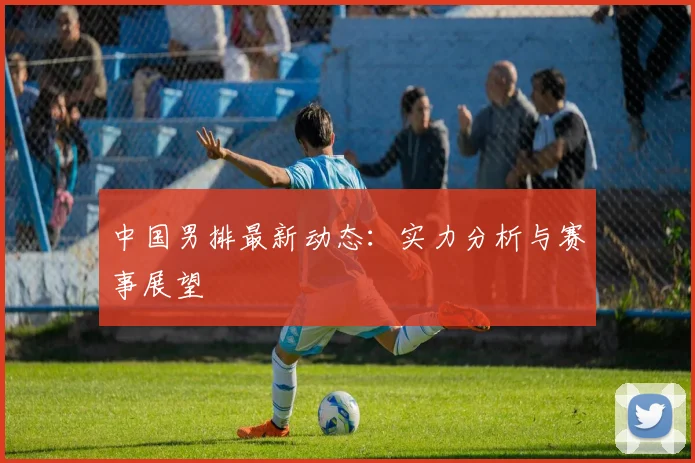 中国男排最新动态:实力分析与赛事展望