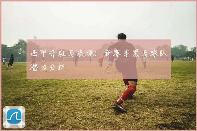 西甲升班马表现：新赛季黑马球队潜力分析