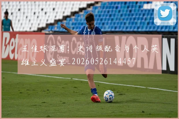 五佳球混剪:史诗级配合与个人英雄主义盛宴_20260526144457