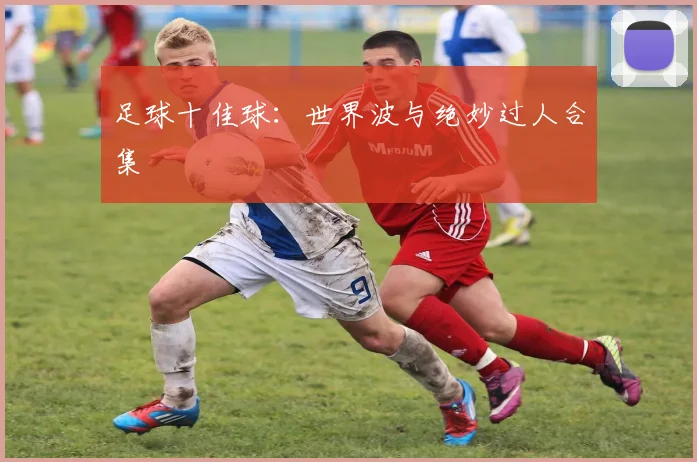 足球十佳球：世界波与绝妙过人合集
