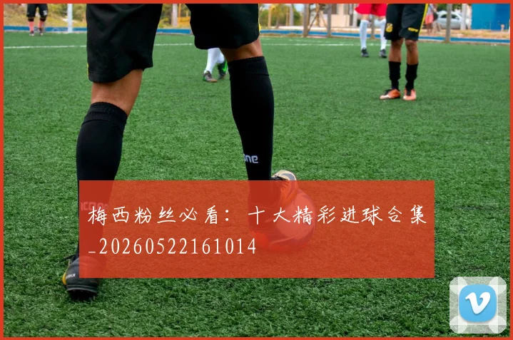 梅西粉丝必看：十大精彩进球合集_20260522161014