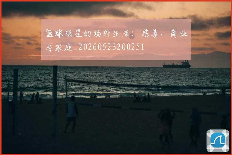 篮球明星的场外生活:慈善、商业与家庭_20260523200251