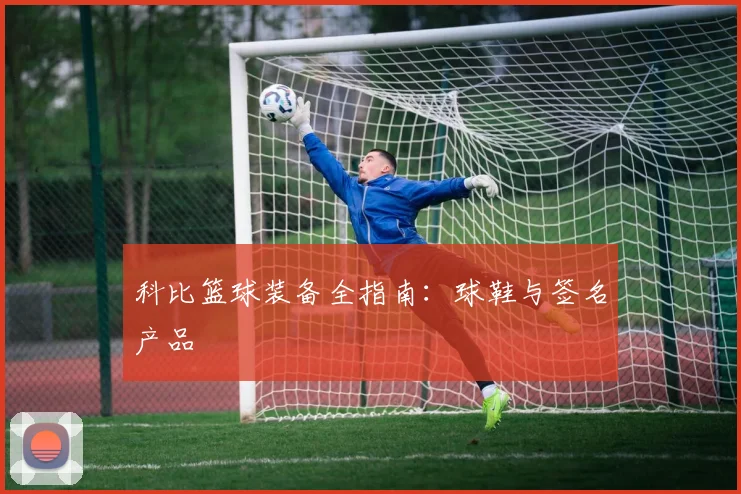 科比篮球装备全指南:球鞋与签名产品