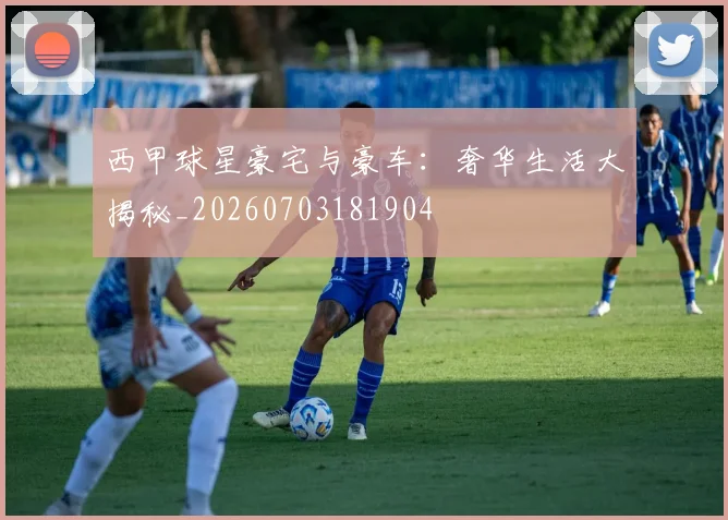 西甲球星豪宅与豪车：奢华生活大揭秘_20260703181904