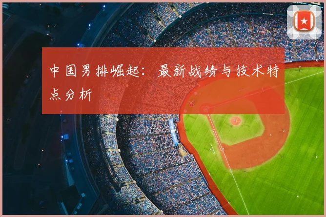 中国男排崛起:最新战绩与技术特点分析