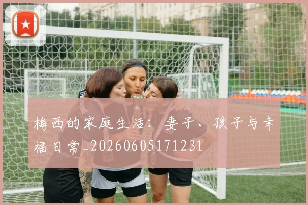 梅西的家庭生活：妻子、孩子与幸福日常_20260605171231