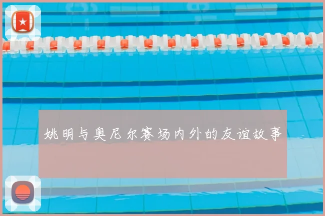 姚明与奥尼尔赛场内外的友谊故事