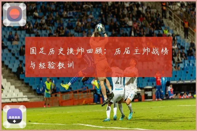 国足历史换帅回顾:历届主帅战绩与经验教训