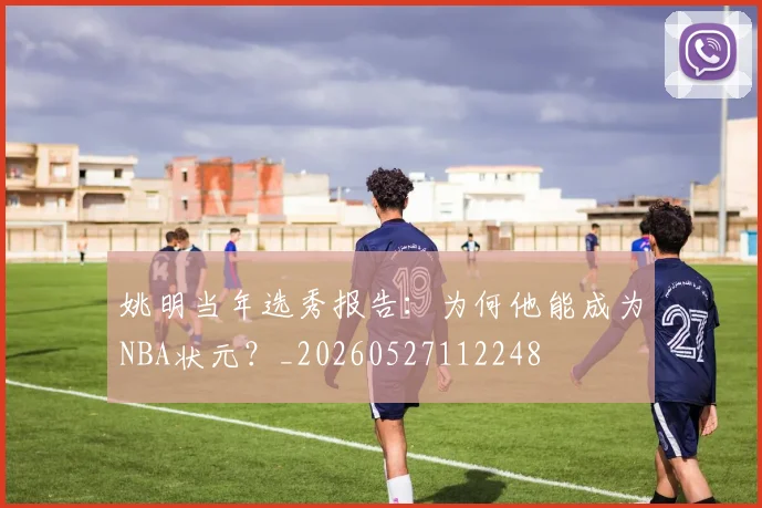 姚明当年选秀报告:为何他能成为NBA状元?_20260527112248