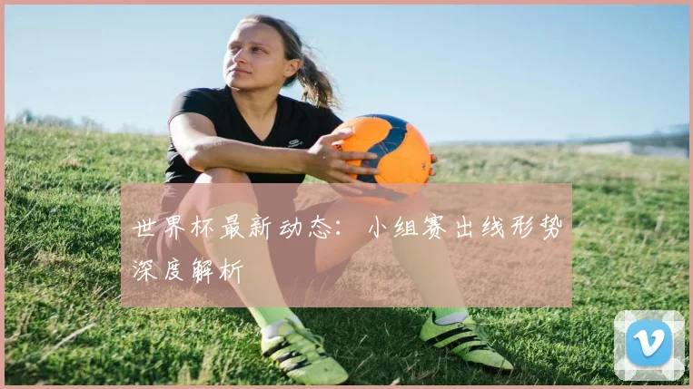 世界杯最新动态:小组赛出线形势深度解析