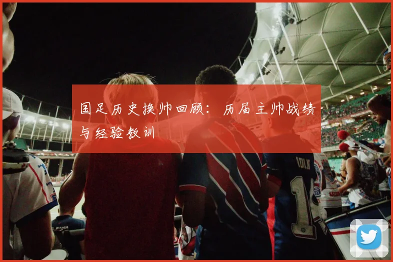 国足历史换帅回顾：历届主帅战绩与经验教训