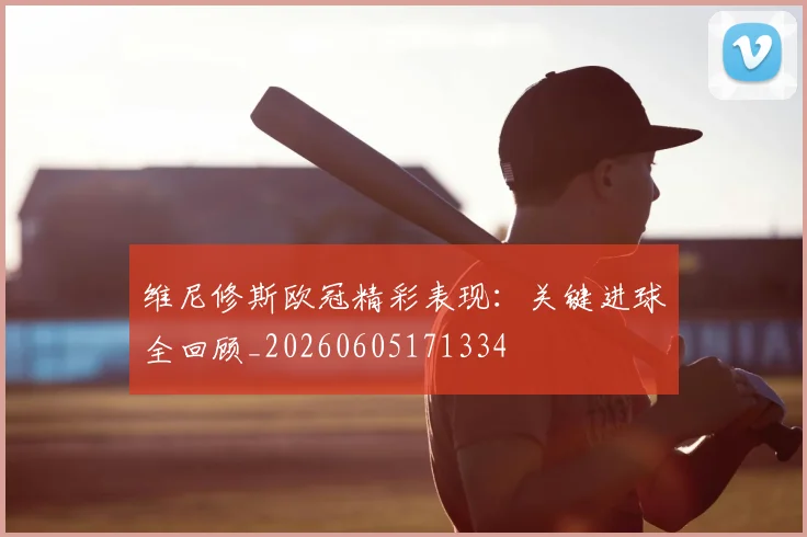 维尼修斯欧冠精彩表现：关键进球全回顾_20260605171334