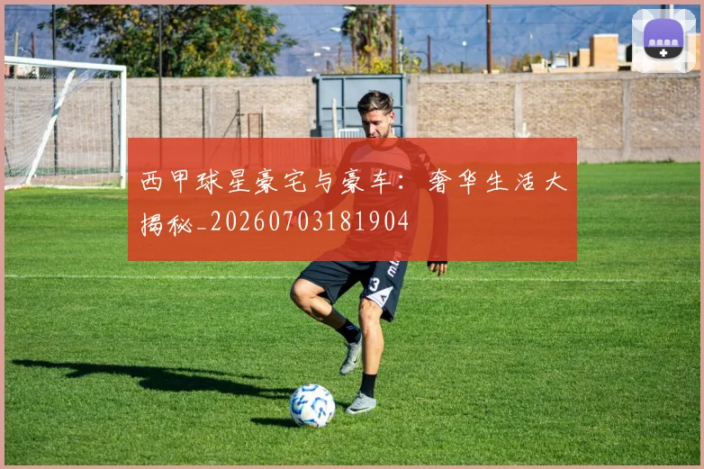 西甲球星豪宅与豪车：奢华生活大揭秘_20260703181904