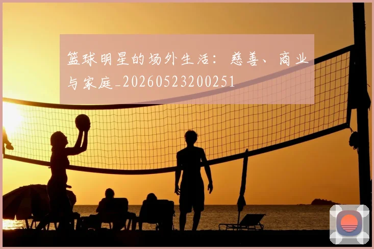 篮球明星的场外生活：慈善、商业与家庭_20260523200251