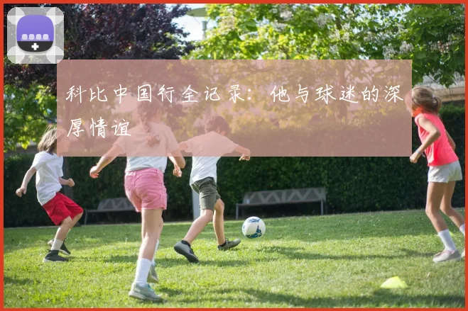 科比中国行全记录:他与球迷的深厚情谊