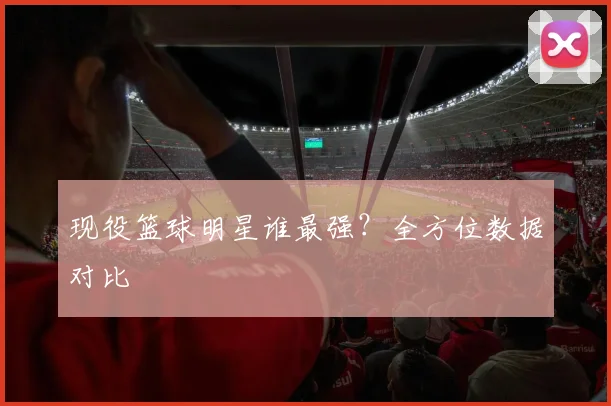 现役篮球明星谁最强?全方位数据对比