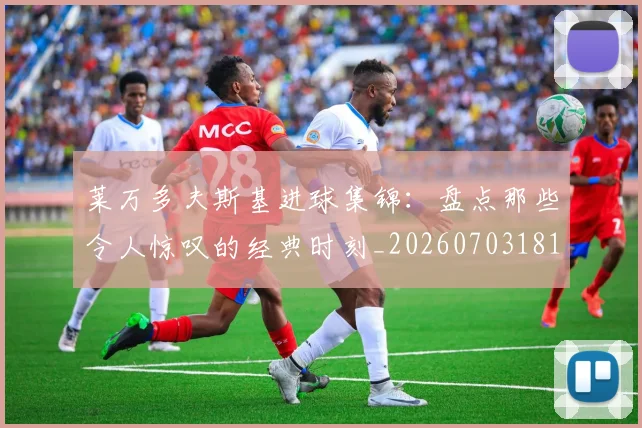 莱万多夫斯基进球集锦：盘点那些令人惊叹的经典时刻_20260703181813